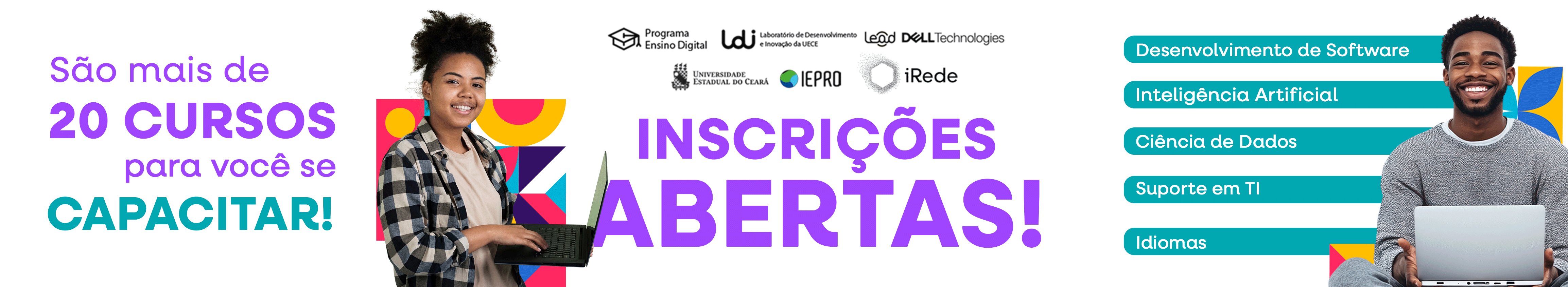 Banner horizontal com fundo branco. Na parte superior, centralizados, estão os logotipos das instituições envolvidas: Programa Ensino Digital, Laboratório de Desenvolvimento e Inovação da UECE (LDI), Centro de Pesquisa, Desenvolvimento e Inovação Dell (Lead), Dell Technologies, Universidade Estadual do Ceará (UECE), Instituto de Estudos, Pesquisas e Projetos da UECE (IEPRO) e Instituto de Gestão, Redes Tecnológicas e Energia (iRede).  À esquerda, aparece o texto em letras grandes com variação entre as cores roxo e verde-água:'São mais de 20 CURSOS para você se CAPACITAR!' No centro do banner, em destaque na cor roxa, lê-se: 'INSCRIÇÕES ABERTAS!' À esquerda do texto central, há a imagem de uma jovem mulher de pele negra sorridente, com cabelo preso em um coque, vestindo camiseta clara e camisa xadrez aberta. Ela segura um notebook com as duas mãos e está posicionada em frente a um fundo com formas geométricas coloridas.  À direita, um jovem de pele negra sorri, vestindo suéter cinza e camiseta branca por baixo. Ele segura um notebook sobre o colo e está parcialmente à frente de cinco faixas horizontais em verde-água, com os nomes das áreas dos cursos oferecidos: Desenvolvimento de Software Inteligência Artificial Ciência de Dados Suporte em TI Idiomas A composição do banner transmite energia, inclusão e incentivo à formação gratuita e de qualidade.